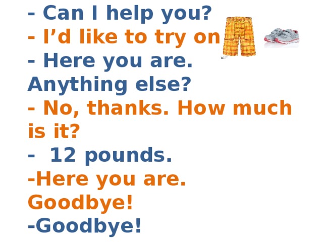- Can I help you?  - I’d like to try on  - Here you are. Anything else?  - No, thanks. How much is it?  - 12 pounds.  -Here you are. Goodbye!  -Goodbye! 
