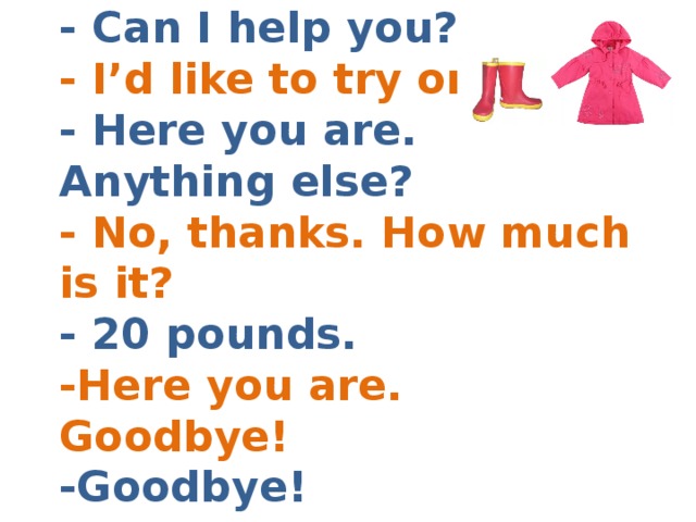 - Can I help you?  - I’d like to try on  - Here you are. Anything else?  - No, thanks. How much is it?  - 20 pounds.  -Here you are. Goodbye!  -Goodbye! 