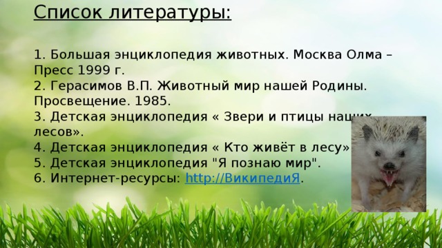 Список литературы:   1. Большая энциклопедия животных. Москва Олма – Пресс 1999 г.  2. Герасимов В.П. Животный мир нашей Родины. Просвещение. 1985.  3. Детская энциклопедия « Звери и птицы наших лесов».  4. Детская энциклопедия « Кто живёт в лесу».  5. Детская энциклопедия 