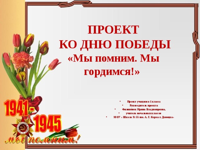 ПРОЕКТ  КО ДНЮ ПОБЕДЫ  «Мы помним. Мы гордимся!»    Проект учащихся 1 класса Руководитель проекта Филипёнок Ирина Владимировна, учитель начальных классов МОУ « Школа № 55 им. А. Г. Коржа г. Донецка» 