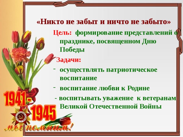 «Никто не забыт и ничто не забыто» Цель: формирование представлений о празднике, посвященном Дню Победы  Задачи: осуществлять патриотическое воспитание воспитание любви к Родине  - воспитывать уважение к ветеранам Великой Отечественной Войны 