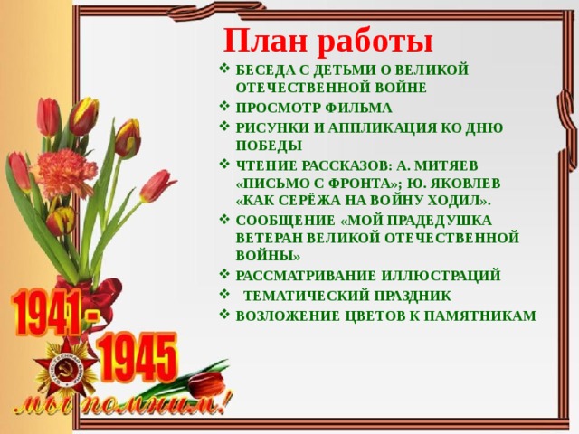 План работы БЕСЕДА С ДЕТЬМИ О ВЕЛИКОЙ ОТЕЧЕСТВЕННОЙ ВОЙНЕ ПРОСМОТР ФИЛЬМА РИСУНКИ И АППЛИКАЦИЯ КО ДНЮ ПОБЕДЫ ЧТЕНИЕ РАССКАЗОВ: А. МИТЯЕВ «ПИСЬМО С ФРОНТА»; Ю. ЯКОВЛЕВ «КАК СЕРЁЖА НА ВОЙНУ ХОДИЛ». СООБЩЕНИЕ «МОЙ ПРАДЕДУШКА ВЕТЕРАН ВЕЛИКОЙ ОТЕЧЕСТВЕННОЙ ВОЙНЫ» РАССМАТРИВАНИЕ ИЛЛЮСТРАЦИЙ  ТЕМАТИЧЕСКИЙ ПРАЗДНИК ВОЗЛОЖЕНИЕ ЦВЕТОВ К ПАМЯТНИКАМ 