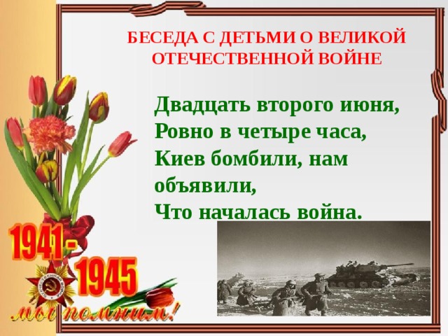 БЕСЕДА С ДЕТЬМИ О ВЕЛИКОЙ ОТЕЧЕСТВЕННОЙ ВОЙНЕ Двадцать второго июня,  Ровно в четыре часа,  Киев бомбили, нам объявили,  Что началась война.     