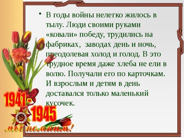 В годы войны нелегко жилось в тылу. Люди своими руками «ковали» победу, трудились на фабриках, заводах день и ночь, преодолевая холод и голод. В это трудное время даже хлеба не ели в волю. Получали его по карточкам. И взрослым и детям в день доставался только маленький кусочек. 