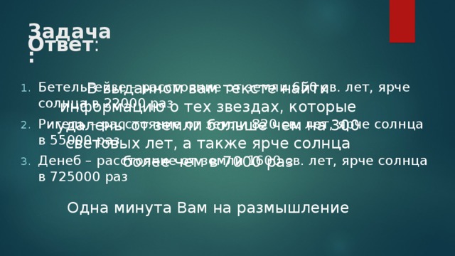 Задача: Ответ : В выданном вам тексте найти информацию о тех звездах, которые удалены от земли больше чем на 300 световых лет, а также ярче солнца более чем в 7000 раз Одна минута Вам на размышление Бетельгейзе – расстояние от земли 650 св. лет, ярче солнца в 22000 раз Ригель – расстояние от земли 820 св. лет, ярче солнца в 55000 раз Денеб – расстояние от земли 1600 св. лет, ярче солнца в 725000 раз  