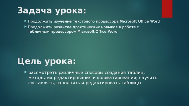 Задача урока: Продолжить изучение текстового процессора Microsoft Office Word Продолжить развитие практических навыков в работе с табличным процессором Microsoft Office Word  Цель урока: рассмотреть различные способы создания таблиц, методы их редактирования и форматирования; научить составлять, заполнять и редактировать таблицы 