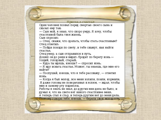 Притча о счастье Один человек позвал перед смертью своего сына и сказал ему так:  — Сын мой, я знаю, что скоро умру. Я хочу, чтобы счастливой была твоя жизнь.  Сын спросил:  — Отец, скажи, что сделать, чтобы стать счастливым?  Отец ответил:  — Пойди походи по свету, и тебе скажут, как найти счастье.  Отец умер, а сын отправился в путь. Дошёл он до реки и видит: бродит по берегу конь — тощий, голодный, старый.  — Куда ты идёшь, юноша? — спросил конь.  — Я иду искать счастье. Может, ты знаешь, где мне его найти? — Послушай, юноша, что я тебе расскажу, — ответил конь. — Когда я был молод, все меня холили, поили, кормили.  Я даже головы не поворачивал к яслям, — ждал, чтобы мне к самому рту поднесли. Работы я знать не знал, до других мне дела не было, и думал я, что на свете нет никого счастливее меня. А теперь стал я стар, и теперь другим нет до меня дела. Поэтому говорю тебе, юноша, — береги свою молодость. 