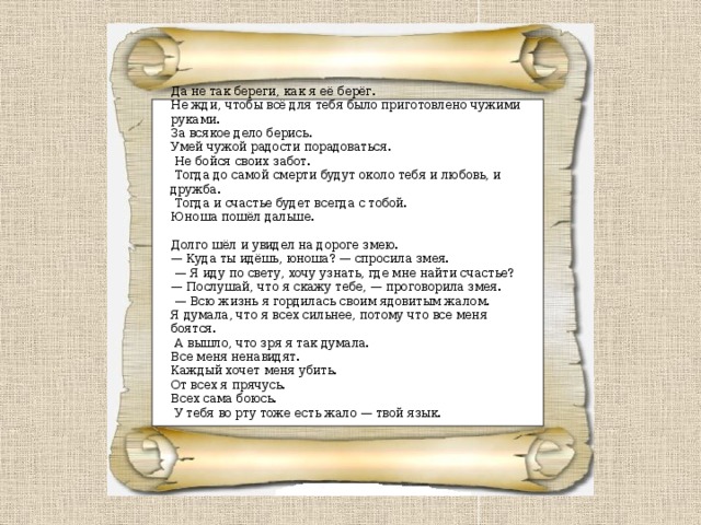 Да не так береги, как я её берёг. Не жди, чтобы всё для тебя было приготовлено чужими руками. За всякое дело берись. Умей чужой радости порадоваться.  Не бойся своих забот.  Тогда до самой смерти будут около тебя и любовь, и дружба.  Тогда и счастье будет всегда с тобой.  Юноша пошёл дальше.   Долго шёл и увидел на дороге змею.  — Куда ты идёшь, юноша? — спросила змея.  — Я иду по свету, хочу узнать, где мне найти счастье?  — Послушай, что я скажу тебе, — проговорила змея. — Всю жизнь я гордилась своим ядовитым жалом. Я думала, что я всех сильнее, потому что все меня боятся.  А вышло, что зря я так думала. Все меня ненавидят. Каждый хочет меня убить. От всех я прячусь. Всех сама боюсь.  У тебя во рту тоже есть жало — твой язык. 