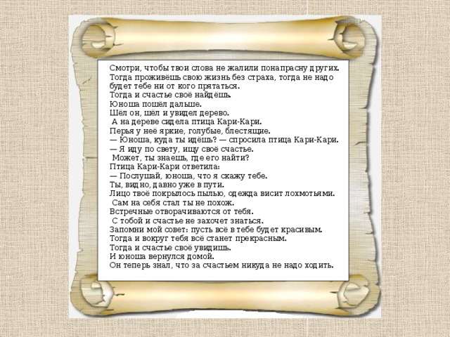 Смотри, чтобы твои слова не жалили понапрасну других. Тогда проживёшь свою жизнь без страха, тогда не надо будет тебе ни от кого прятаться. Тогда и счастье своё найдёшь.  Юноша пошёл дальше. Шёл он, шёл и увидел дерево.  А на дереве сидела птица Кари-Кари. Перья у неё яркие, голубые, блестящие.  — Юноша, куда ты идёшь? — спросила птица Кари-Кари.  — Я иду по свету, ищу своё счастье.  Может, ты знаешь, где его найти?  Птица Кари-Кари ответила:  — Послушай, юноша, что я скажу тебе. Ты, видно, давно уже в пути. Лицо твоё покрылось пылью, одежда висит лохмотьями.  Сам на себя стал ты не похож. Встречные отворачиваются от тебя.  С тобой и счастье не захочет знаться. Запомни мой совет: пусть всё в тебе будет красивым. Тогда и вокруг тебя всё станет прекрасным. Тогда и счастье своё увидишь. И юноша вернулся домой. Он теперь знал, что за счастьем никуда не надо ходить. 