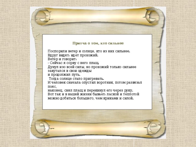 Притча о том, кто сильнее Поспорили ветер и солнце, кто из них сильнее. Вдруг видят: идет прохожий. Ветер и говорит: - Сейчас я сорву с него плащ. Дунул изо всей силы, но прохожий только сильнее закутался в свои одежды и продолжил путь.  Тогда солнце стало пригревать. И человек сначала опустил воротник, потом развязал пояс, наконец, снял плащ и перекинул его через руку. Вот так и в нашей жизни бывает: лаской и теплотой можно добиться большего, чем криками и силой. 