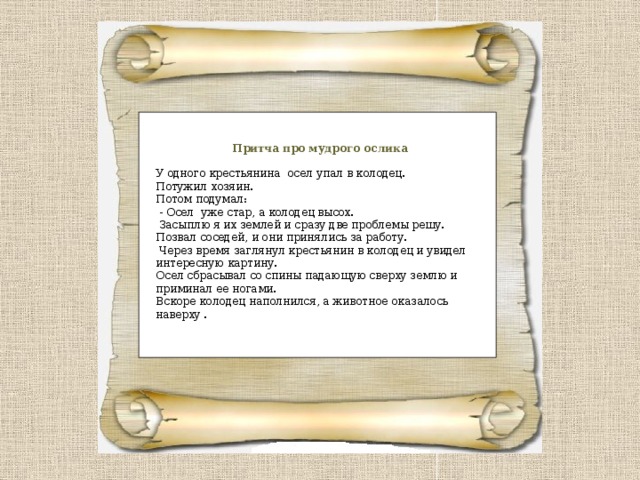 Притча про мудрого ослика У одного крестьянина осел упал в колодец. Потужил хозяин. Потом подумал:  - Осел уже стар, а колодец высох.  Засыплю я их землей и сразу две проблемы решу. Позвал соседей, и они принялись за работу.  Через время заглянул крестьянин в колодец и увидел интересную картину. Осел сбрасывал со спины падающую сверху землю и приминал ее ногами. Вскоре колодец наполнился, а животное оказалось наверху . 