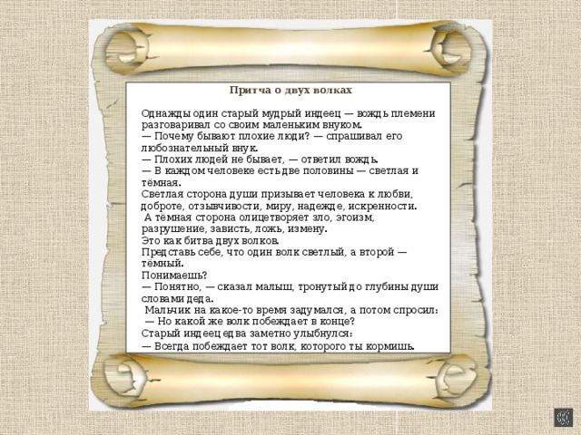 Притча о двух волках Однажды один старый мудрый индеец — вождь племени разговаривал со своим маленьким внуком. — Почему бывают плохие люди? — спрашивал его любознательный внук. — Плохих людей не бывает, — ответил вождь. — В каждом человеке есть две половины — светлая и тёмная. Светлая сторона души призывает человека к любви, доброте, отзывчивости, миру, надежде, искренности.  А тёмная сторона олицетворяет зло, эгоизм, разрушение, зависть, ложь, измену. Это как битва двух волков. Представь себе, что один волк светлый, а второй — тёмный. Понимаешь? — Понятно, — сказал малыш, тронутый до глубины души словами деда.  Мальчик на какое-то время задумался, а потом спросил: — Но какой же волк побеждает в конце? Старый индеец едва заметно улыбнулся: — Всегда побеждает тот волк, которого ты кормишь . 