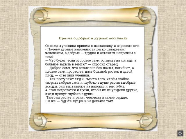 Притча о добрых и дурных поступках Однажды ученики пришли к наставнику и спросили его: - Почему дурные наклонности легко овладевают человеком, а добрые — трудно и остаются непрочны в нем? — Что будет, если здоровое семя оставить на солнце, а больное зарыть в землю? — спросил старец. — Доброе семя, что оставлено без почвы, погибнет, а плохое семя прорастет, даст больной росток и худой плод, — ответили ученики. — Так поступают люди: вместо того, чтобы втайне творить добрые дела и глубоко в душе растить добрые всходы, они выставляют их напоказ и тем губят. А свои недостатки и грехи, чтобы их не увидели другие, люди прячут глубоко в душе.  Там они растут и ранят человека в самое  сердце. Вы же — будьте мудры и не делайте так! 