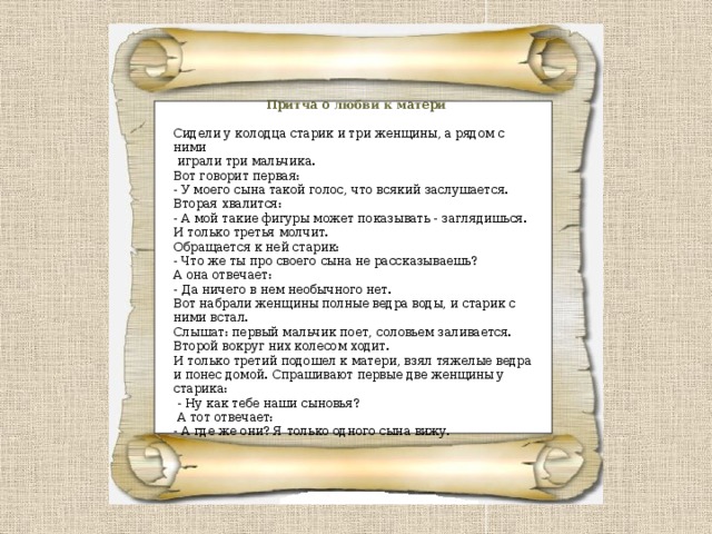 Притча о любви к матери Сидели у колодца старик и три женщины, а рядом с ними  играли три мальчика. Вот говорит первая: - У моего сына такой голос, что всякий заслушается. Вторая хвалится: - А мой такие фигуры может показывать - заглядишься. И только третья молчит. Обращается к ней старик: - Что же ты про своего сына не рассказываешь? А она отвечает: - Да ничего в нем необычного нет. Вот набрали женщины полные ведра воды, и старик с ними встал. Слышат: первый мальчик поет, соловьем заливается. Второй вокруг них колесом ходит. И только третий подошел к матери, взял тяжелые ведра и понес домой. Спрашивают первые две женщины у старика:  - Ну как тебе наши сыновья?  А тот отвечает: - А где же они? Я только одного сына вижу. 