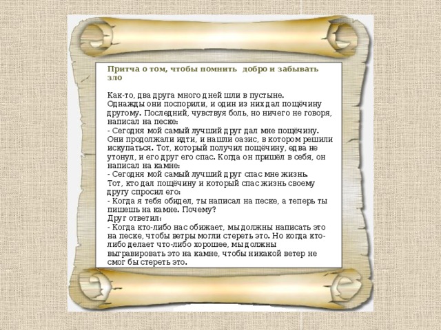 Притча о том, чтобы помнить добро и забывать зло Как-то, два друга много дней шли в пустыне.   Однажды они поспорили, и один из них дал пощёчину другому. Последний, чувствуя боль, но ничего не говоря, написал на песке:   - Сегодня мой самый лучший друг дал мне пощёчину.   Они продолжали идти, и нашли оазис, в котором решили искупаться. Тот, который получил пощёчину, едва не утонул, и его друг его спас. Когда он пришёл в себя, он написал на камне: - Сегодня мой самый лучший друг спас мне жизнь.   Тот, кто дал пощёчину и который спас жизнь своему другу спросил его:   - Когда я тебя обидел, ты написал на песке, а теперь ты пишешь на камне. Почему?   Друг ответил:   - Когда кто-либо нас обижает, мы должны написать это на песке, чтобы ветры могли стереть это. Но когда кто-либо делает что-либо хорошее, мы должны выгравировать это на камне, чтобы никакой ветер не смог бы стереть это. 