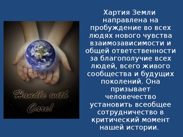 Хартия Земли направлена на пробуждение во всех людях нового чувства взаимозависимости и общей ответственности за благополучие всех людей, всего живого сообщества и будущих поколений. Она призывает человечество установить всеобщее сотрудничество в критический момент нашей истории.