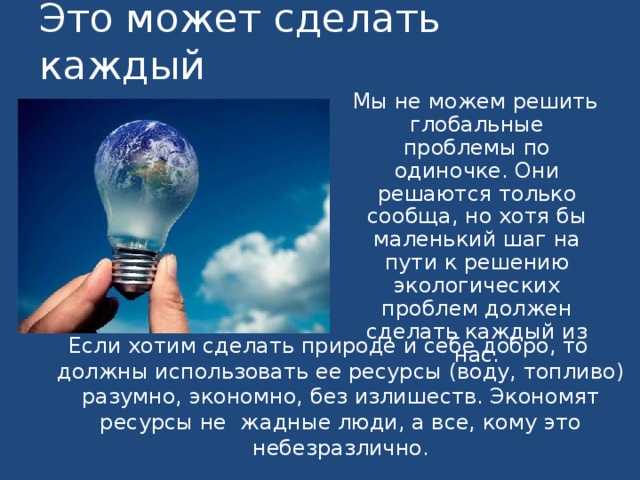 Это может сделать каждый  Мы не можем решить глобальные проблемы по одиночке. Они решаются только сообща, но хотя бы маленький шаг на пути к решению экологических проблем должен сделать каждый из нас. Если хотим сделать природе и себе добро, то должны использовать ее ресурсы (воду, топливо) разумно, экономно, без излишеств. Экономят ресурсы не жадные люди, а все, кому это небезразлично.