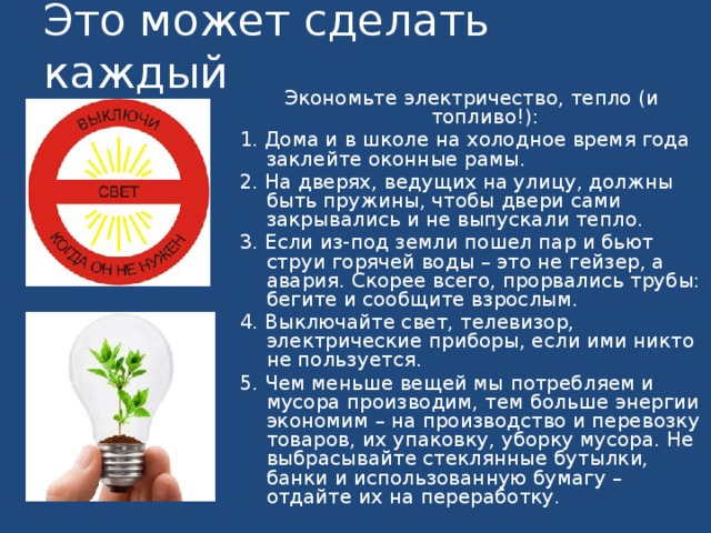 Это может сделать каждый Экономьте электричество, тепло (и топливо!): 1. Дома и в школе на холодное время года заклейте оконные рамы. 2. На дверях, ведущих на улицу, должны быть пружины, чтобы двери сами закрывались и не выпускали тепло. 3. Если из-под земли пошел пар и бьют струи горячей воды – это не гейзер, а авария. Скорее всего, прорвались трубы: бегите и сообщите взрослым. 4. Выключайте свет, телевизор, электрические приборы, если ими никто не пользуется. 5. Чем меньше вещей мы потребляем и мусора производим, тем больше энергии экономим – на производство и перевозку товаров, их упаковку, уборку мусора. Не выбрасывайте стеклянные бутылки, банки и использованную бумагу – отдайте их на переработку.