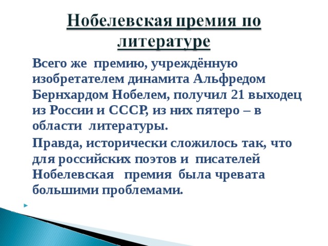   Всего же премию, учреждённую изобретателем динамита Альфредом Бернхардом Нобелем, получил 21 выходец из России и СССР, из них пятеро – в области литературы.   Правда, исторически сложилось так, что для российских поэтов и писателей Нобелевская премия была чревата большими проблемами.    