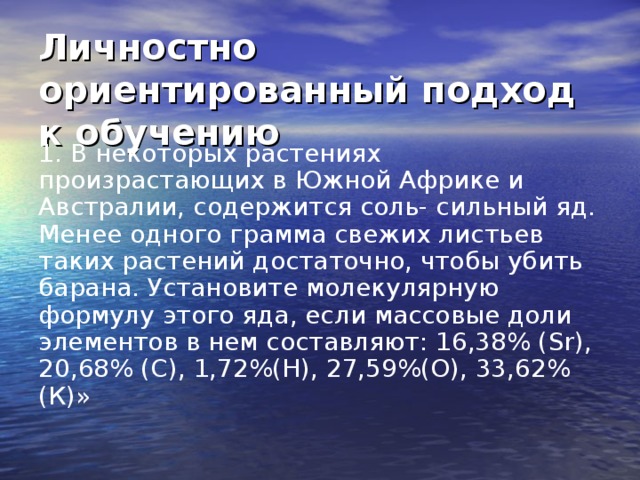 Личностно ориентированный подход к обучению 1. В некоторых растениях произрастающих в Южной Африке и Австралии, содержится соль- сильный яд. Менее одного грамма свежих листьев таких растений достаточно, чтобы убить барана. Установите молекулярную формулу этого яда, если массовые доли элементов в нем составляют: 16,38% ( Sr ), 20,68% ( C ), 1,72%(Н), 27,59%(О), 33,62%(К)» 