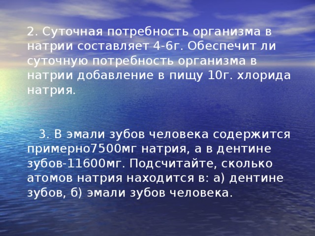 2. Суточная потребность организма в натрии составляет 4-6г. Обеспечит ли суточную потребность организма в натрии добавление в пищу 10г. хлорида натрия.  3. В эмали зубов человека содержится примерно7500мг натрия, а в дентине зубов-11600мг. Подсчитайте, сколько атомов натрия находится в: а) дентине зубов, б) эмали зубов человека. 