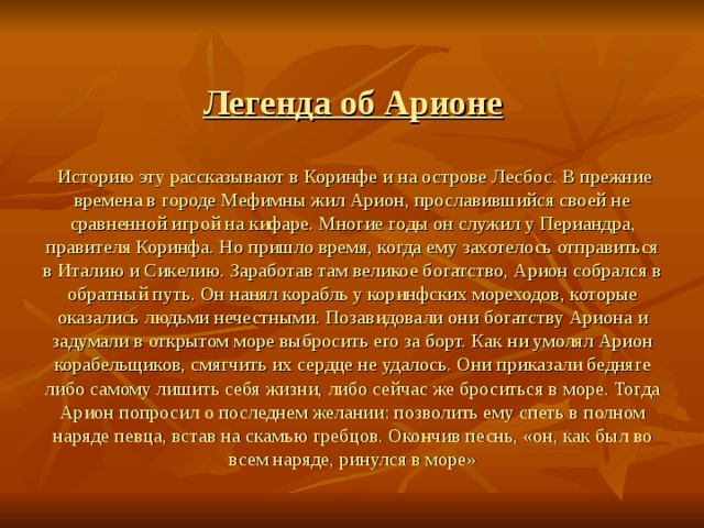 Легенда об Арионе    Историю эту рассказывают в Коринфе и на ос­трове Лесбос. В прежние времена в городе Мефимны жил Арион, прославившийся своей не­сравненной игрой на кифаре. Многие годы он служил у Периандра, правителя Коринфа. Но пришло время, когда ему захотелось отпра­виться в Италию и Сикелию. Заработав там вели­кое богатство, Арион собрался в обратный путь. Он нанял корабль у коринфских мореходов, кото­рые оказались людьми нечестными. Позавидова­ли они богатству Ариона и задумали в открытом море выбросить его за борт. Как ни умолял Арион корабельщиков, смягчить их сердце не удалось. Они приказали бедняге либо самому лишить себя жизни, либо сейчас же броситься в море. Тогда Арион попросил о последнем желании: позволить ему спеть в полном наряде певца, встав на скамью гребцов. Окончив песнь, «он, как был во всем на­ряде, ринулся в море»