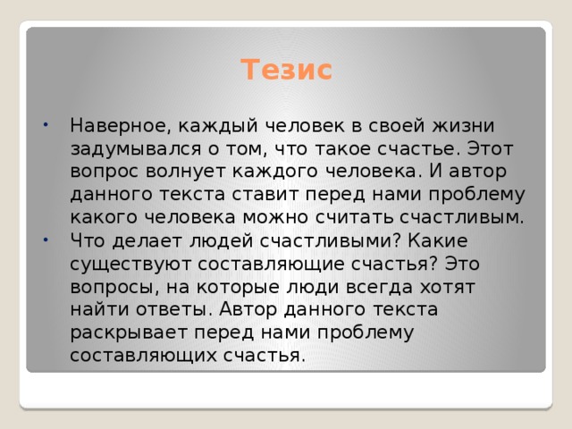 Тезис Наверное, каждый человек в своей жизни задумывался о том, что такое счастье. Этот вопрос волнует каждого человека. И автор данного текста ставит перед нами проблему какого человека можно считать счастливым. Что делает людей счастливыми? Какие существуют составляющие счастья? Это вопросы, на которые люди всегда хотят найти ответы. Автор данного текста раскрывает перед нами проблему составляющих счастья. 