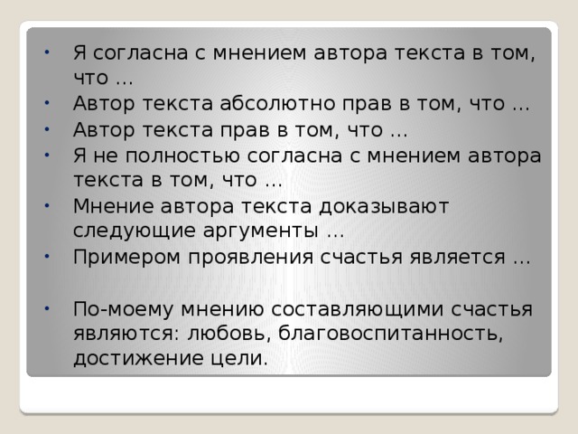 Я согласна с мнением автора текста в том, что … Автор текста абсолютно прав в том, что … Автор текста прав в том, что … Я не полностью согласна с мнением автора текста в том, что … Мнение автора текста доказывают следующие аргументы … Примером проявления счастья является … По-моему мнению составляющими счастья являются: любовь, благовоспитанность, достижение цели. 