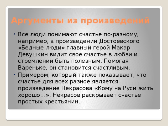 Аргументы из произведений Все люди понимают счастье по-разному, например, в произведении Достоевского «Бедные люди» главный герой Макар Девушкин видит свое счастье в любви и стремлении быть полезным. Помогая Вареньке, он становится счастливым. Примером, который также показывает, что счастье для всех разное является произведение Некрасова «Кому на Руси жить хорошо…». Некрасов раскрывает счастье простых крестьянин. 