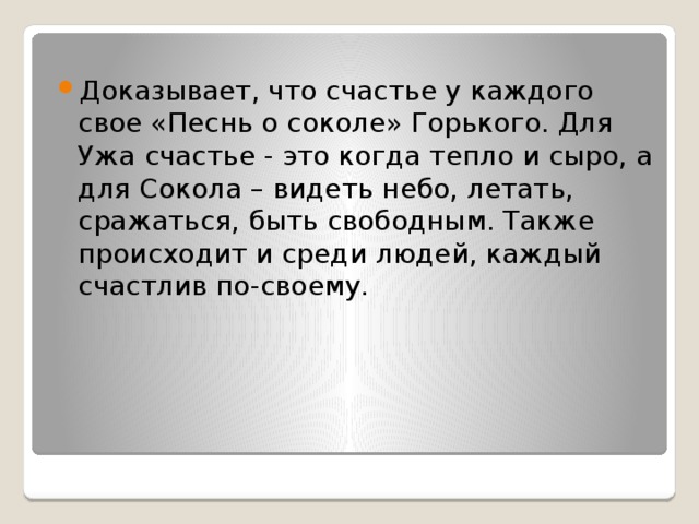 Доказывает, что счастье у каждого свое «Песнь о соколе» Горького. Для Ужа счастье - это когда тепло и сыро, а для Сокола – видеть небо, летать, сражаться, быть свободным. Также происходит и среди людей, каждый счастлив по-своему. 