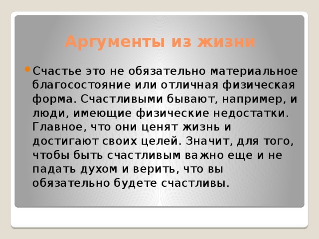 Аргументы из жизни Счастье это не обязательно материальное благосостояние или отличная физическая форма. Счастливыми бывают, например, и люди, имеющие физические недостатки. Главное, что они ценят жизнь и достигают своих целей. Значит, для того, чтобы быть счастливым важно еще и не падать духом и верить, что вы обязательно будете счастливы. 