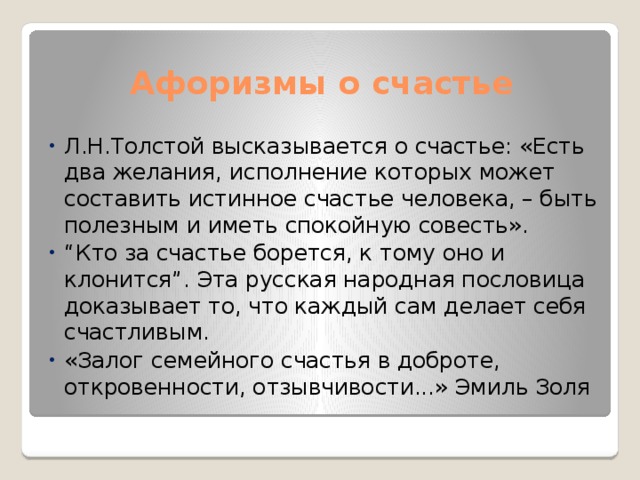 Афоризмы о счастье Л.Н.Толстой высказывается о счастье: «Есть два желания, исполнение которых может составить истинное счастье человека, – быть полезным и иметь спокойную совесть». “ Кто за счастье борется, к тому оно и клонится”. Эта русская народная пословица доказывает то, что каждый сам делает себя счастливым. «Залог семейного счастья в доброте, откровенности, отзывчивости...» Эмиль Золя 
