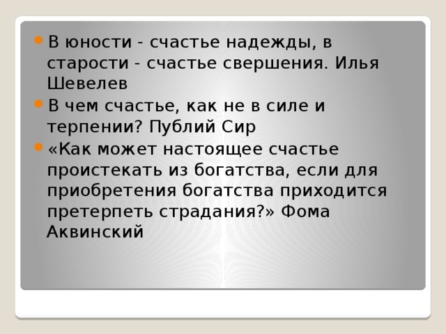 В юности - счастье надежды, в старости - счастье свершения. Илья Шевелев В чем счастье, как не в силе и терпении? Публий Сир «Как может настоящее счастье проистекать из богатства, если для приобретения богатства приходится претерпеть страдания?» Фома Аквинский 