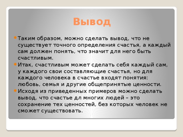 Вывод Таким образом, можно сделать вывод, что не существует точного определения счастья, а каждый сам должен понять, что значит для него быть счастливым. Итак, счастливым может сделать себя каждый сам, у каждого свои составляющие счастья, но для каждого человека в счастье входят понятия: любовь, семья и другие общепринятые ценности. Исходя из приведенных примеров можно сделать вывод, что счастье дл многих людей – это сохранение тех ценностей, без которых человек не сможет существовать. 