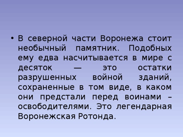 В северной части Воронежа стоит необычный памятник. Подобных ему едва насчитывается в мире с десяток — это остатки разрушенных войной зданий, сохраненные в том виде, в каком они предстали перед воинами – освободителями. Это легендарная Воронежская Ротонда. 