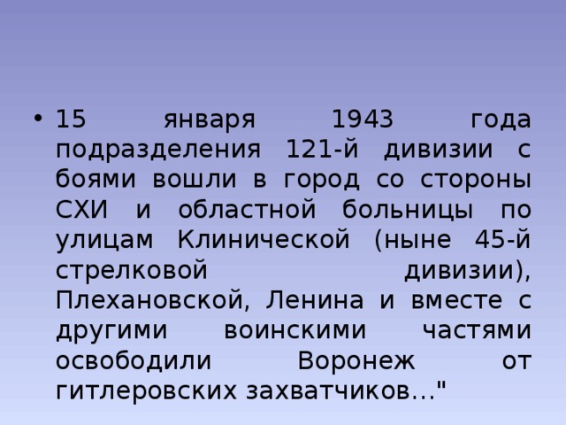 15 января 1943 года подразделения 121-й дивизии с боями вошли в город со стороны СХИ и областной больницы по улицам Клинической (ныне 45-й стрелковой дивизии), Плехановской, Ленина и вместе с другими воинскими частями освободили Воронеж от гитлеровских захватчиков…