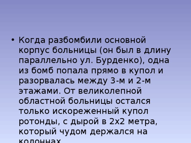 Когда разбомбили основной корпус больницы (он был в длину параллельно ул. Бурденко), одна из бомб попала прямо в купол и разорвалась между 3-м и 2-м этажами. От великолепной областной больницы остался только искореженный купол ротонды, с дырой в 2х2 метра, который чудом держался на колоннах. 