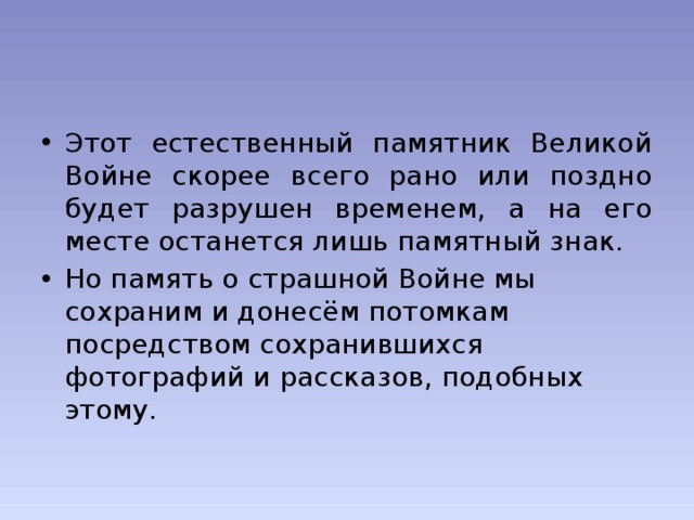 Этот естественный памятник Великой Войне скорее всего рано или поздно будет разрушен временем, а на его месте останется лишь памятный знак. Но память о страшной Войне мы сохраним и донесём потомкам посредством сохранившихся фотографий и рассказов, подобных этому.   