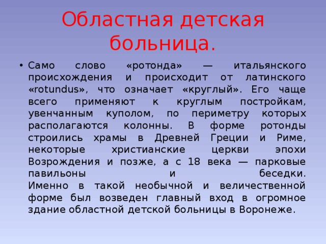 Областная детская больница. Само слово «ротонда» — итальянского происхождения и происходит от латинского «rotundus», что означает «круглый». Его чаще всего применяют к круглым постройкам, увенчанным куполом, по периметру которых располагаются колонны. В форме ротонды строились храмы в Древней Греции и Риме, некоторые христианские церкви эпохи Возрождения и позже, а с 18 века — парковые павильоны и беседки.  Именно в такой необычной и величественной форме был возведен главный вход в огромное здание областной детской больницы в Воронеже. 
