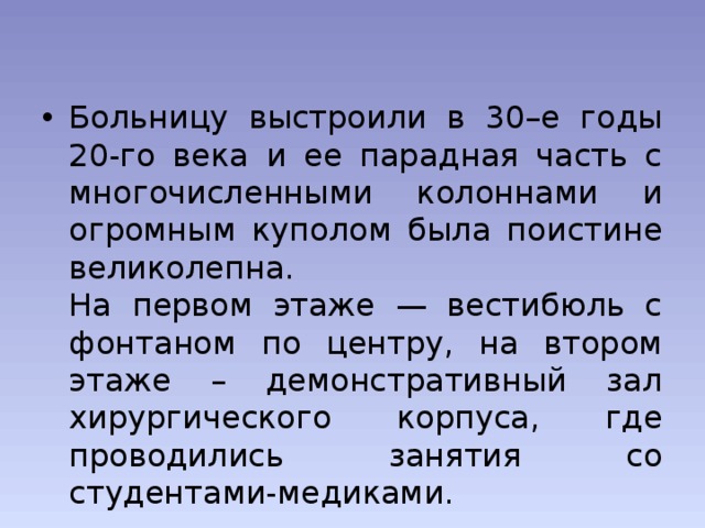 Больницу выстроили в 30–е годы 20-го века и ее парадная часть с многочисленными колоннами и огромным куполом была поистине великолепна.  На первом этаже — вестибюль с фонтаном по центру, на втором этаже – демонстративный зал хирургического корпуса, где проводились занятия со студентами-медиками. 