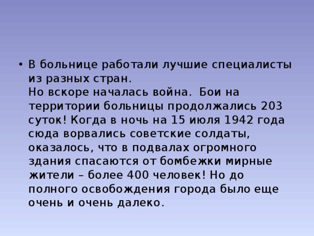 В больнице работали лучшие специалисты из разных стран.  Но вскоре началась война. Бои на территории больницы продолжались 203 суток! Когда в ночь на 15 июля 1942 года сюда ворвались советские солдаты, оказалось, что в подвалах огромного здания спасаются от бомбежки мирные жители – более 400 человек! Но до полного освобождения города было еще очень и очень далеко. 