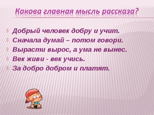 Добрый человек добру и учит. Сначала думай – потом говори. Вырасти вырос, а ума не вынес. Век живи - век учись. За добро добром и платят.  