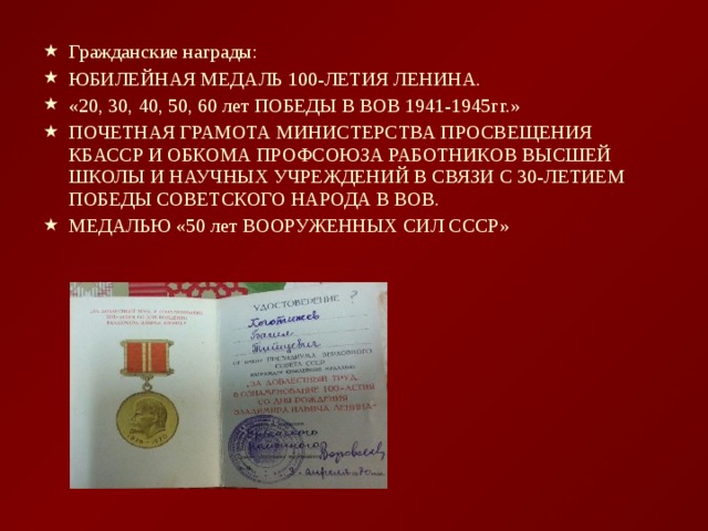 Гражданские награды: ЮБИЛЕЙНАЯ МЕДАЛЬ 100-ЛЕТИЯ ЛЕНИНА. «20, 30, 40, 50, 60 лет ПОБЕДЫ В ВОВ 1941-1945гг.» ПОЧЕТНАЯ ГРАМОТА МИНИСТЕРСТВА ПРОСВЕЩЕНИЯ КБАССР И ОБКОМА ПРОФСОЮЗА РАБОТНИКОВ ВЫСШЕЙ ШКОЛЫ И НАУЧНЫХ УЧРЕЖДЕНИЙ В СВЯЗИ С 30-ЛЕТИЕМ ПОБЕДЫ СОВЕТСКОГО НАРОДА В ВОВ. МЕДАЛЬЮ «50 лет ВООРУЖЕННЫХ СИЛ СССР»  