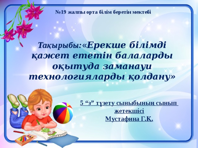  № 19 жалпы орта білім беретін мектебі    Тақырыбы: « Ерекше білімді қажет ететін балаларды оқытуда заманауи технологияларды қолдану»      5 “з” түзету сыныбының сынып жетекшісі Мустафина Г.Қ.  