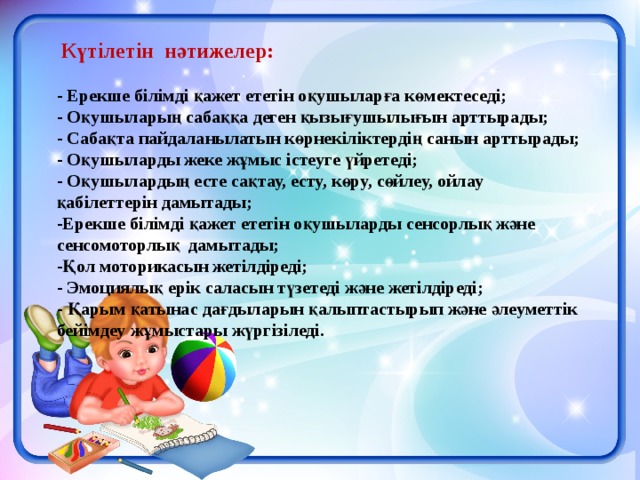  Күтілетін нәтижелер:   - Ерекше білімді қажет ететін оқушыларға көмектеседі; - Оқушыларың сабаққа деген қызығушылығын арттырады; - Сабақта пайдаланылатын көрнекіліктердің санын арттырады; - Оқушыларды жеке жұмыс істеуге үйретеді; - Оқушылардың есте сақтау, есту, көру, сөйлеу, ойлау қабілеттерін дамытады; -Ерекше білімді қажет ететін оқушыларды сенсорлық және сенсомоторлық дамытады; -Қол моторикасын жетілдіреді; - Эмоциялық ерік саласын түзетеді және жетілдіреді; - Қарым қатынас дағдыларын қалыптастырып және әлеуметтік бейімдеу жұмыстары жүргізіледі.     