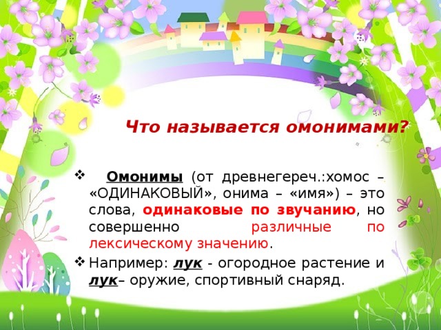 Что называется омонимами?  Омонимы (от древнегереч.:хомос – «ОДИНАКОВЫЙ», онима – «имя») – это слова, одинаковые  по звучанию , но совершенно различные по лексическому значению . Например: лук - огородное растение и лук – оружие, спортивный снаряд. 