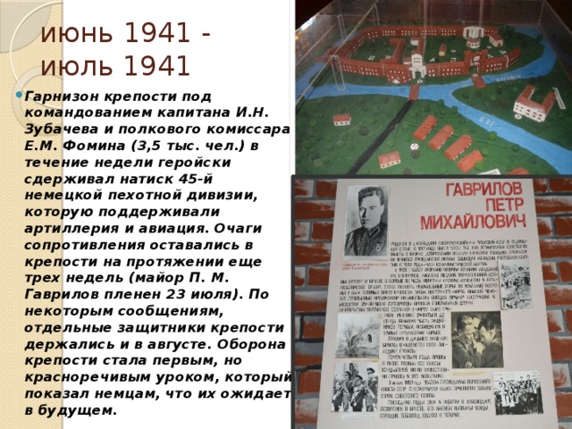 июнь 1941 - июль 1941 Гарнизон крепости под командованием капитана И.Н. Зубачева и полкового комиссара Е.М. Фомина (3,5 тыс. чел.) в течение недели геройски сдерживал натиск 45-й немецкой пехотной дивизии, которую поддерживали артиллерия и авиация. Очаги сопротивления оставались в крепости на протяжении еще трех недель (майор П. М. Гаврилов пленен 23 июля). По некоторым сообщениям, отдельные защитники крепости держались и в августе. Оборона крепости стала первым, но красноречивым уроком, который показал немцам, что их ожидает в будущем. 