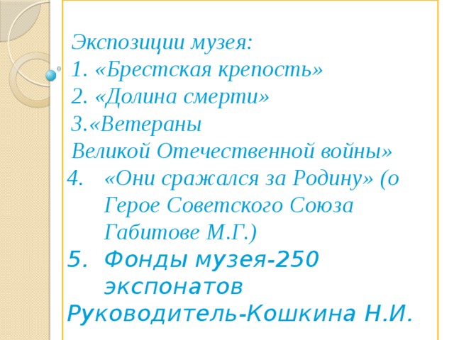 Экспозиции музея: 1. «Брестская крепость» 2. «Долина смерти» 3.«Ветераны Великой Отечественной войны» «Они сражался за Родину» (о Герое Советского Союза Габитове М.Г.) 5. Фонды музея-250 экспонатов Руководитель-Кошкина Н.И.  