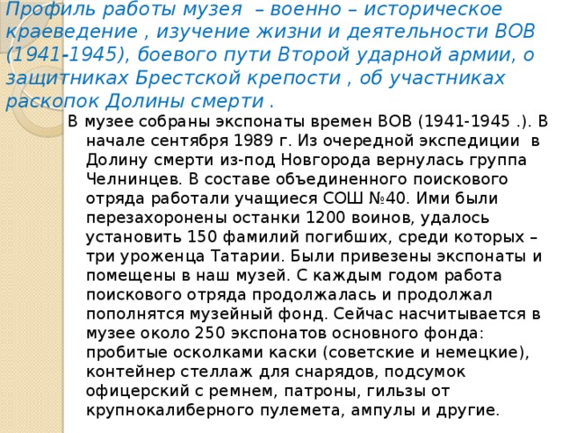 Профиль работы музея – военно – историческое краеведение , изучение жизни и деятельности ВОВ (1941-1945), боевого пути Второй ударной армии, о защитниках Брестской крепости , об участниках раскопок Долины смерти . В музее собраны экспонаты времен ВОВ (1941-1945 .). В начале сентября 1989 г. Из очередной экспедиции в Долину смерти из-под Новгорода вернулась группа Челнинцев. В составе объединенного поискового отряда работали учащиеся СОШ №40. Ими были перезахоронены останки 1200 воинов, удалось установить 150 фамилий погибших, среди которых – три уроженца Татарии. Были привезены экспонаты и помещены в наш музей. С каждым годом работа поискового отряда продолжалась и продолжал пополнятся музейный фонд. Сейчас насчитывается в музее около 250 экспонатов основного фонда: пробитые осколками каски (советские и немецкие), контейнер стеллаж для снарядов, подсумок офицерский с ремнем, патроны, гильзы от крупнокалиберного пулемета, ампулы и другие. 