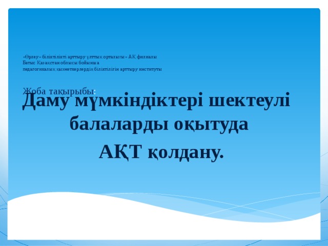 «Өрлеу» біліктілікті арттыру ұлттық орталығы» АҚ филиалы  Батыс Қазақстан облысы бойынша  педагогикалық қызметкерлердің біліктілігін арттыру институты    Жоба тақырыбы :   Даму мүмкіндіктері шектеулі балаларды оқытуда АҚТ қолдану.    